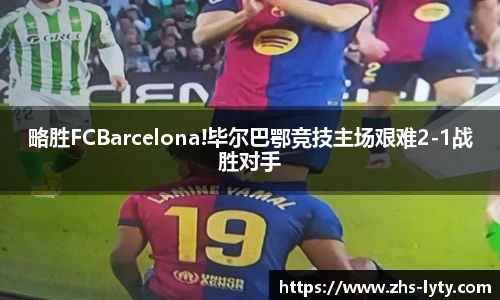 略胜FCBarcelona!毕尔巴鄂竞技主场艰难2-1战胜对手